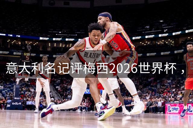 意大利名记评梅西2026世界杯 ，小组赛8球vs决赛1射，引全网争议